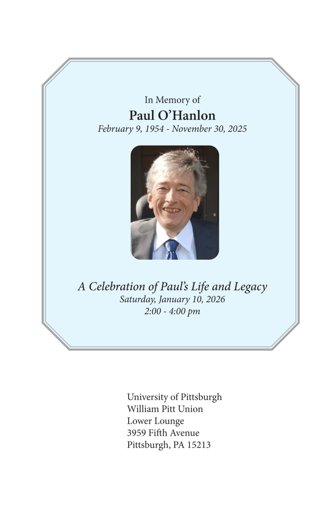 ID: Cover photo of the memorial pamphlet for Paul O'Hanlon. In the middle is a picture of Paul, a white man with salt-and-pepper hair and a huge smile, sitting in a power wheelchair.

Text reads: In Memory of Paul O'Hanlon. February 9, 1954 - November 30, 2025. A celebration of Paul's Life and Legacy. Saturday, January 10, 2026. 2:00 - 4:00 pm. University of Pittsburgh. William Pitt Union. Lower Lounge. 3959 Fifth Avenue. Pittsburgh, PA 15213.