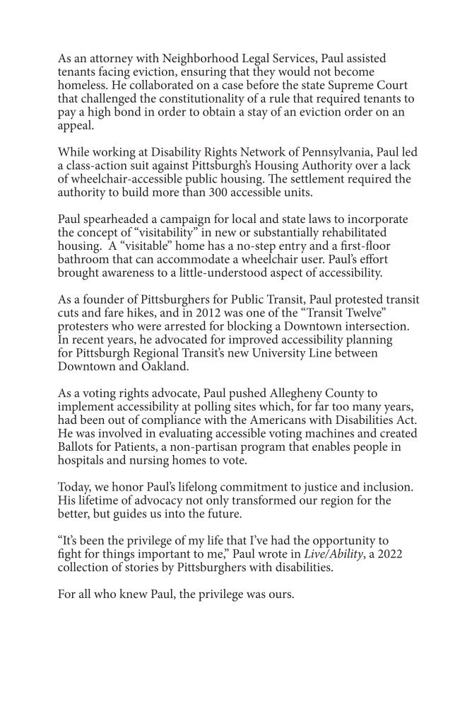 ID: Page 2 on the memorial program. Text reads:

As an attorney with Neighborhood Legal Services, Paul assisted
tenants facing eviction, ensuring that they would not become
homeless. He collaborated on a case before the state Supreme Court
that challenged the constitutionality of a rule that required tenants to
pay a high bond in order to obtain a stay of an eviction order on an
appeal.
While working at Disability Rights Network of Pennsylvania, Paul led
a class-action suit against Pittsburgh’s Housing Authority over a lack
of wheelchair-accessible public housing. The settlement required the
authority to build more than 300 accessible units.
Paul spearheaded a campaign for local and state laws to incorporate
the concept of “visitability” in new or substantially rehabilitated
housing. A “visitable” home has a no-step entry and a first-floor
bathroom that can accommodate a wheelchair user. Paul’s effort
brought awareness to a little-understood aspect of accessibility.
As a founder of Pittsburghers for Public Transit, Paul protested transit
cuts and fare hikes, and in 2012 was one of the “Transit Twelve”
protesters who were arrested for blocking a Downtown intersection.
In recent years, he advocated for improved accessibility planning
for Pittsburgh Regional Transit’s new University Line between
Downtown and Oakland.
As a voting rights advocate, Paul pushed Allegheny County to
implement accessibility at polling sites which, for far too many years,
had been out of compliance with the Americans with Disabilities Act.
He was involved in evaluating accessible voting machines and created
Ballots for Patients, a non-partisan program that enables people in
hospitals and nursing homes to vote.
Today, we honor Paul’s lifelong commitment to justice and inclusion.
His lifetime of advocacy not only transformed our region for the
better, but guides us into the future.
“It’s been the privilege of my life that I’ve had the opportunity to
fight for things important to me,” Paul wrote in Live/Ability, a 2022
collection of stories by Pittsburghers with disabilities.
For all who knew Paul, the privilege was ours.